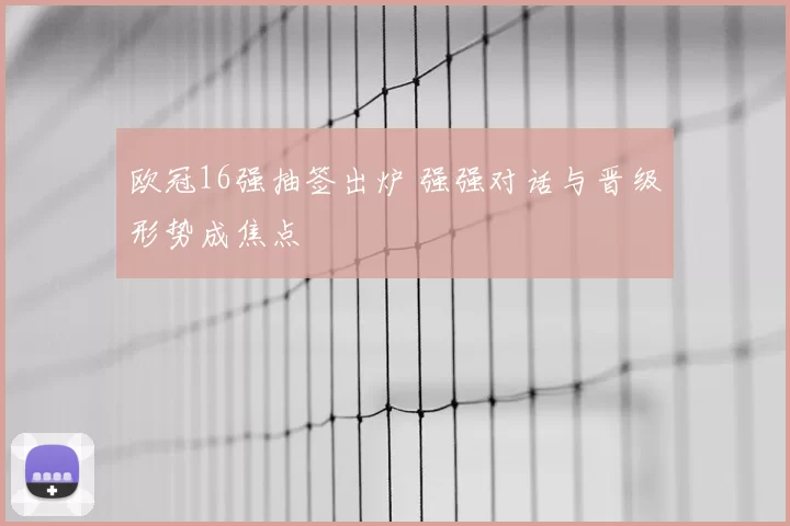欧冠16强抽签出炉 强强对话与晋级形势成焦点