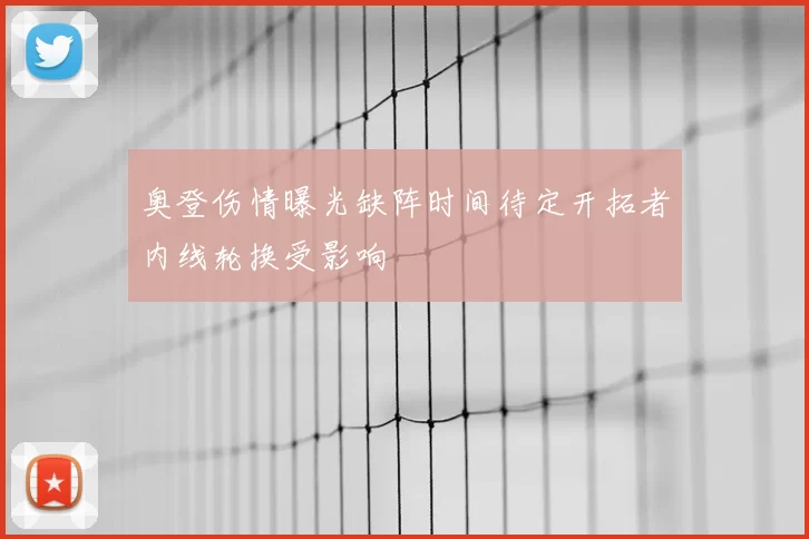 奥登伤情曝光缺阵时间待定开拓者内线轮换受影响