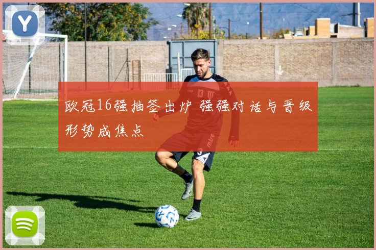 欧冠16强抽签出炉 强强对话与晋级形势成焦点