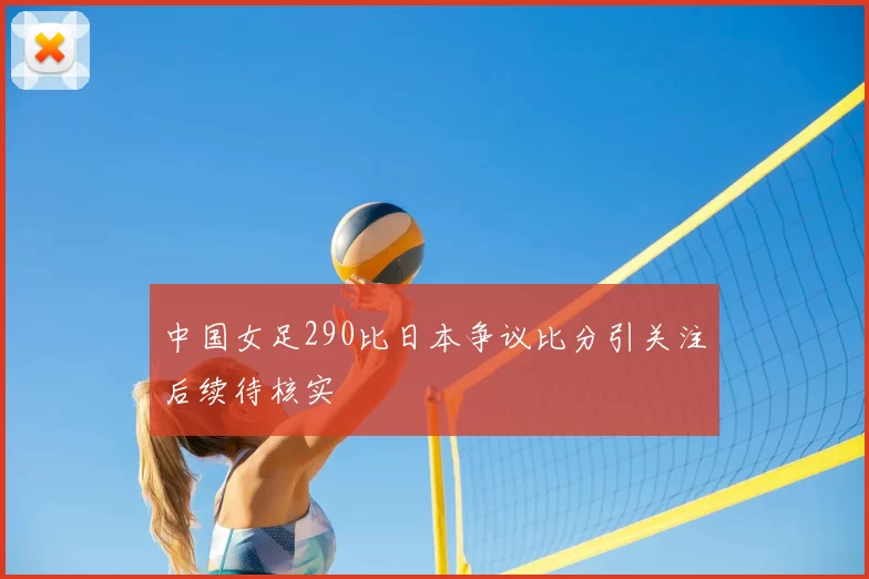 中国女足290比日本争议比分引关注后续待核实