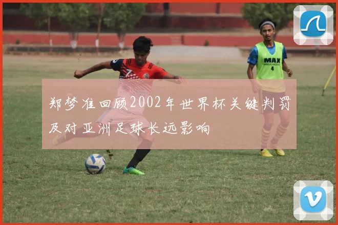 郑梦准回顾2002年世界杯关键判罚及对亚洲足球长远影响