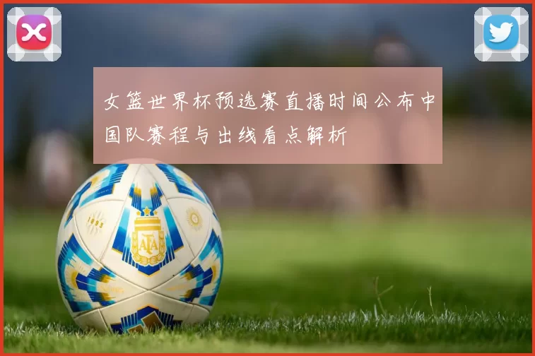女篮世界杯预选赛直播时间公布中国队赛程与出线看点解析