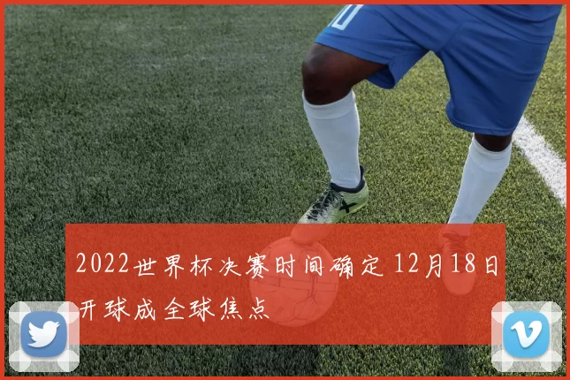 2022世界杯决赛时间确定 12月18日开球成全球焦点
