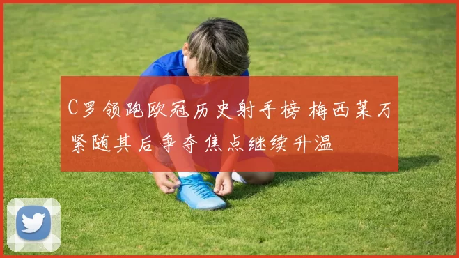 C罗领跑欧冠历史射手榜 梅西莱万紧随其后争夺焦点继续升温