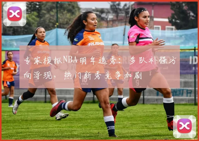专家模拟NBA明年选秀：多队补强方向浮现，热门新秀竞争加剧