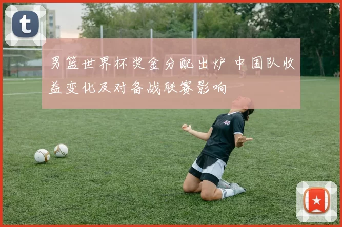 男篮世界杯奖金分配出炉 中国队收益变化及对备战联赛影响