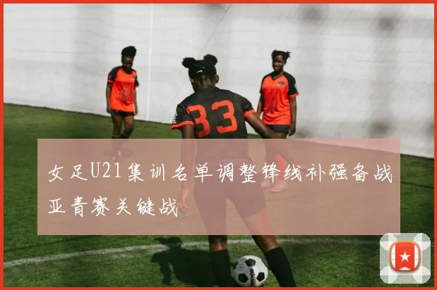 女足U21集训名单调整锋线补强备战亚青赛关键战