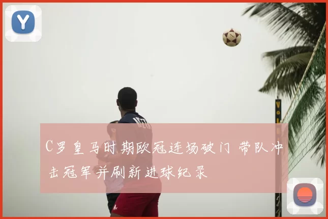 C罗皇马时期欧冠连场破门 带队冲击冠军并刷新进球纪录