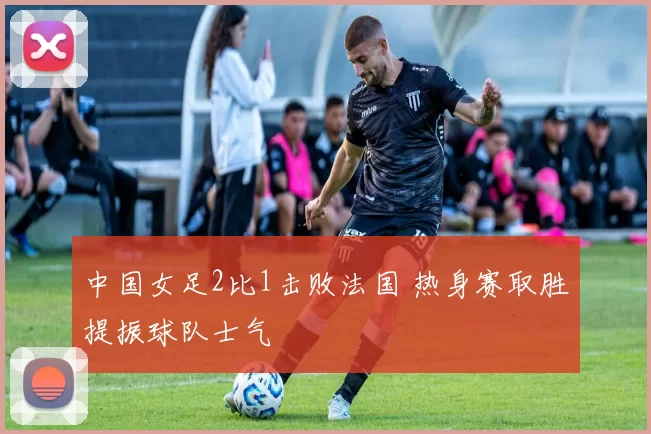 中国女足2比1击败法国 热身赛取胜提振球队士气