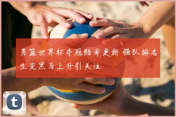 男篮世界杯夺冠赔率更新 强队排名生变黑马上升引关注