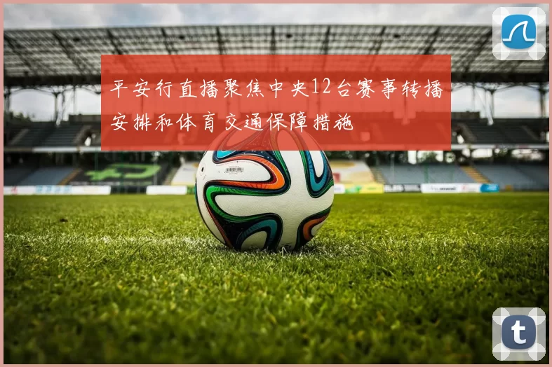 平安行直播聚焦中央12台赛事转播安排和体育交通保障措施