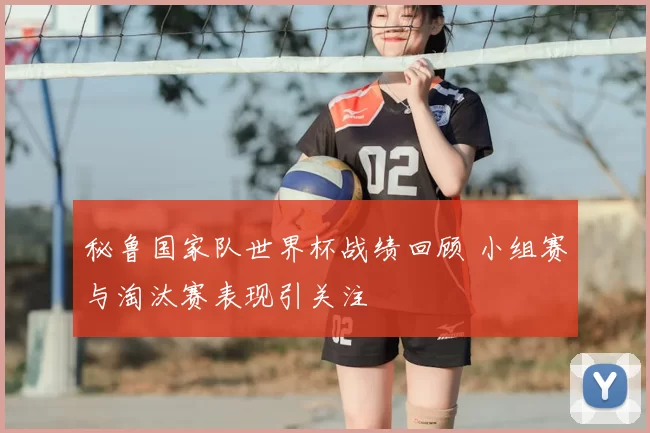 秘鲁国家队世界杯战绩回顾 小组赛与淘汰赛表现引关注