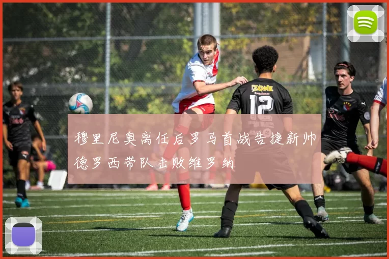 穆里尼奥离任后罗马首战告捷新帅德罗西带队击败维罗纳
