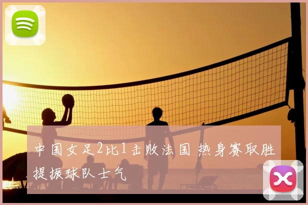 中国女足2比1击败法国 热身赛取胜提振球队士气