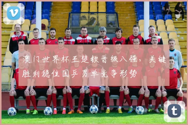 澳门世界杯王楚钦晋级八强，关键胜利稳住国乒男单竞争形势