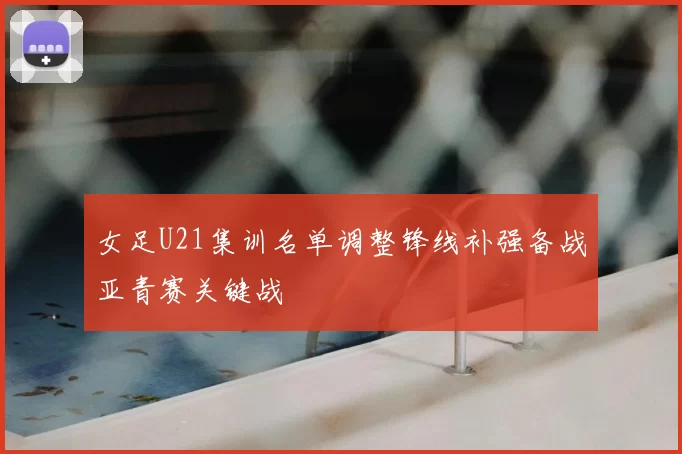 女足U21集训名单调整锋线补强备战亚青赛关键战