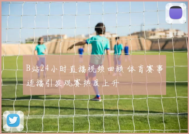 B站24小时直播视频回顾 体育赛事连播引发观赛热度上升