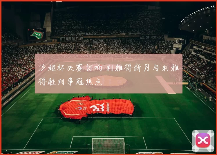 沙超杯决赛打响 利雅得新月与利雅得胜利争冠焦点