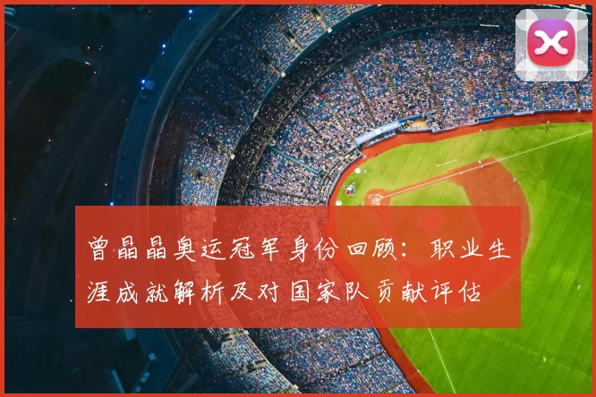 曾晶晶奥运冠军身份回顾:职业生涯成就解析及对国家队贡献评估