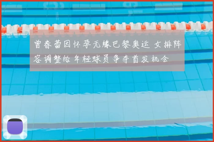 曾春蕾因怀孕无缘巴黎奥运 女排阵容调整给年轻球员争夺首发机会