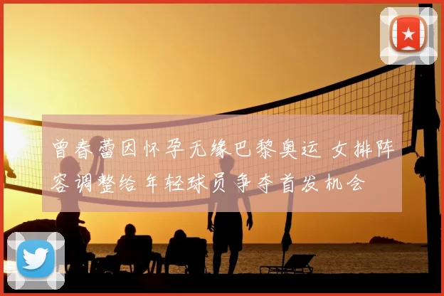 曾春蕾因怀孕无缘巴黎奥运 女排阵容调整给年轻球员争夺首发机会