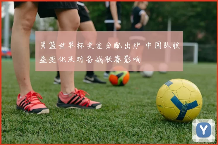 男篮世界杯奖金分配出炉 中国队收益变化及对备战联赛影响