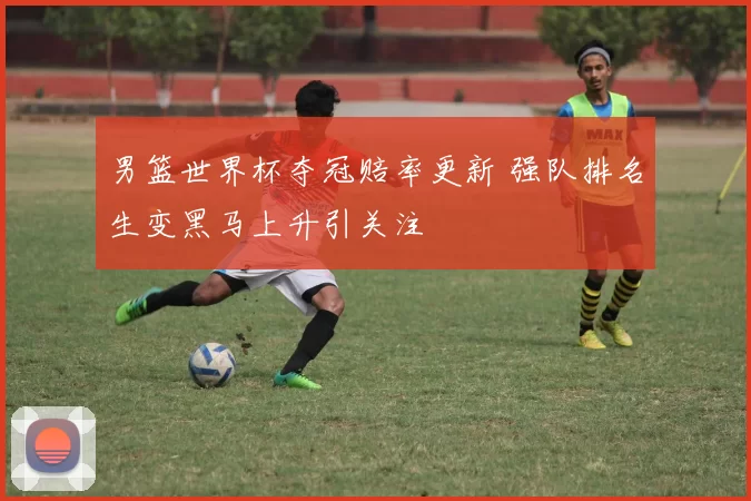 男篮世界杯夺冠赔率更新 强队排名生变黑马上升引关注