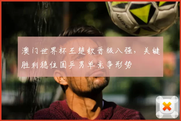 澳门世界杯王楚钦晋级八强，关键胜利稳住国乒男单竞争形势