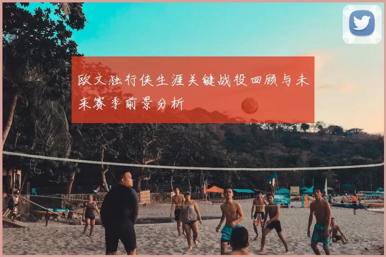 欧文独行侠生涯关键战役回顾与未来赛季前景分析