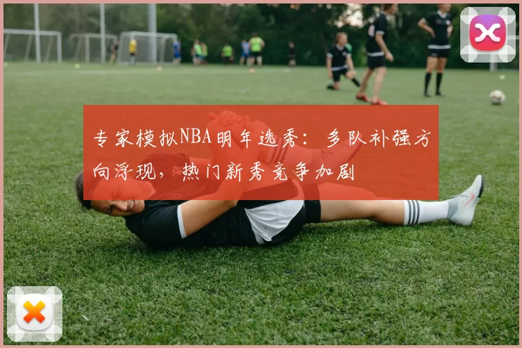 专家模拟NBA明年选秀：多队补强方向浮现，热门新秀竞争加剧