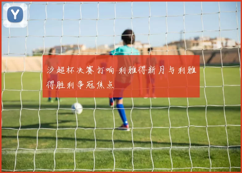 沙超杯决赛打响 利雅得新月与利雅得胜利争冠焦点